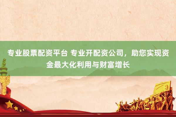 专业股票配资平台 专业开配资公司，助您实现资金最大化利用与财富增长