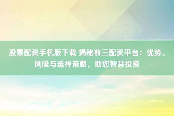 股票配资手机版下载 揭秘前三配资平台：优势、风险与选择策略，助您智慧投资