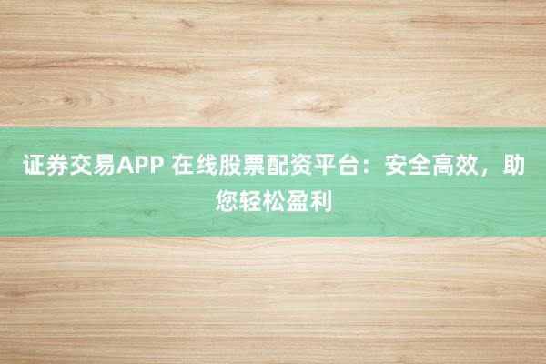 证券交易APP 在线股票配资平台：安全高效，助您轻松盈利
